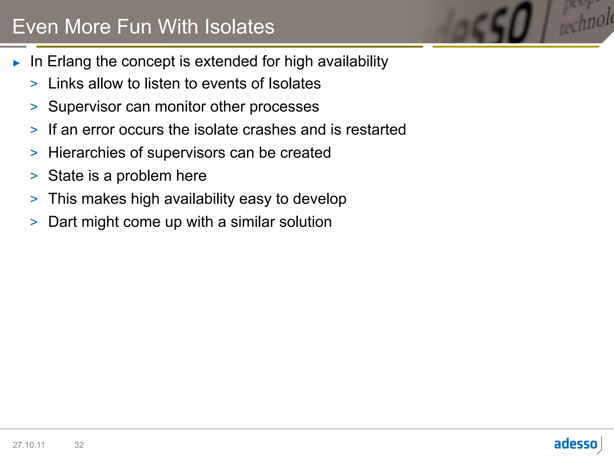 Even More Fun With Isolates
►    In Erlang the concept is extended for high availability
     >  Links allow to listen to events of Isolates
     >  Supervisor can monitor other processes
     >  If an error occurs the isolate crashes and is restarted
     >  Hierarchies of supervisors can be created
     >  State is a problem here
     >  This makes high availability easy to develop
     >  Dart might come up with a similar solution




27.10.11   32
 