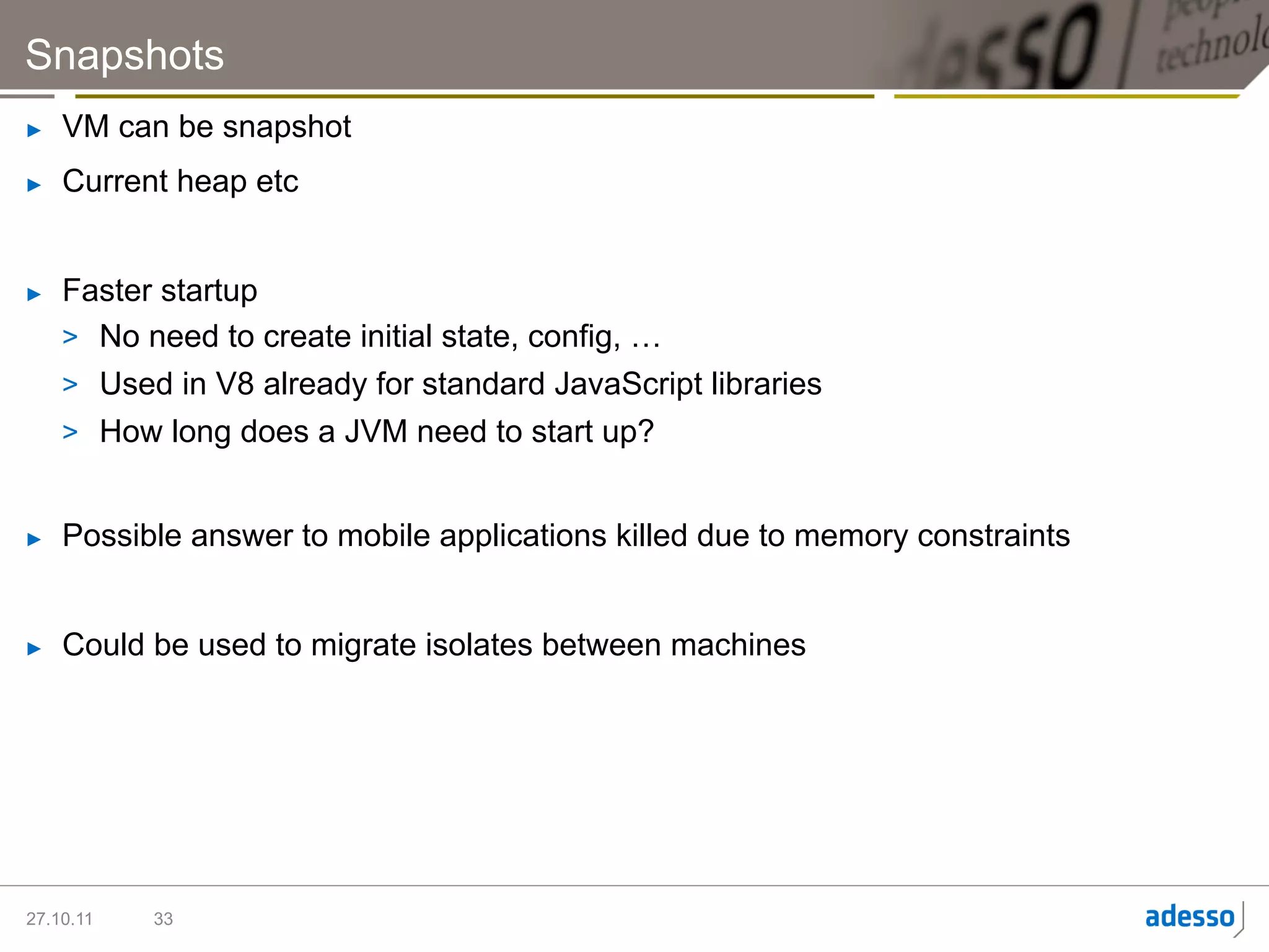 Snapshots
►    VM can be snapshot
►    Current heap etc


►    Faster startup
     >  No need to create initial state, config, …
     >  Used in V8 already for standard JavaScript libraries
     >  How long does a JVM need to start up?


►    Possible answer to mobile applications killed due to memory constraints


►    Could be used to migrate isolates between machines




27.10.11   33
 
