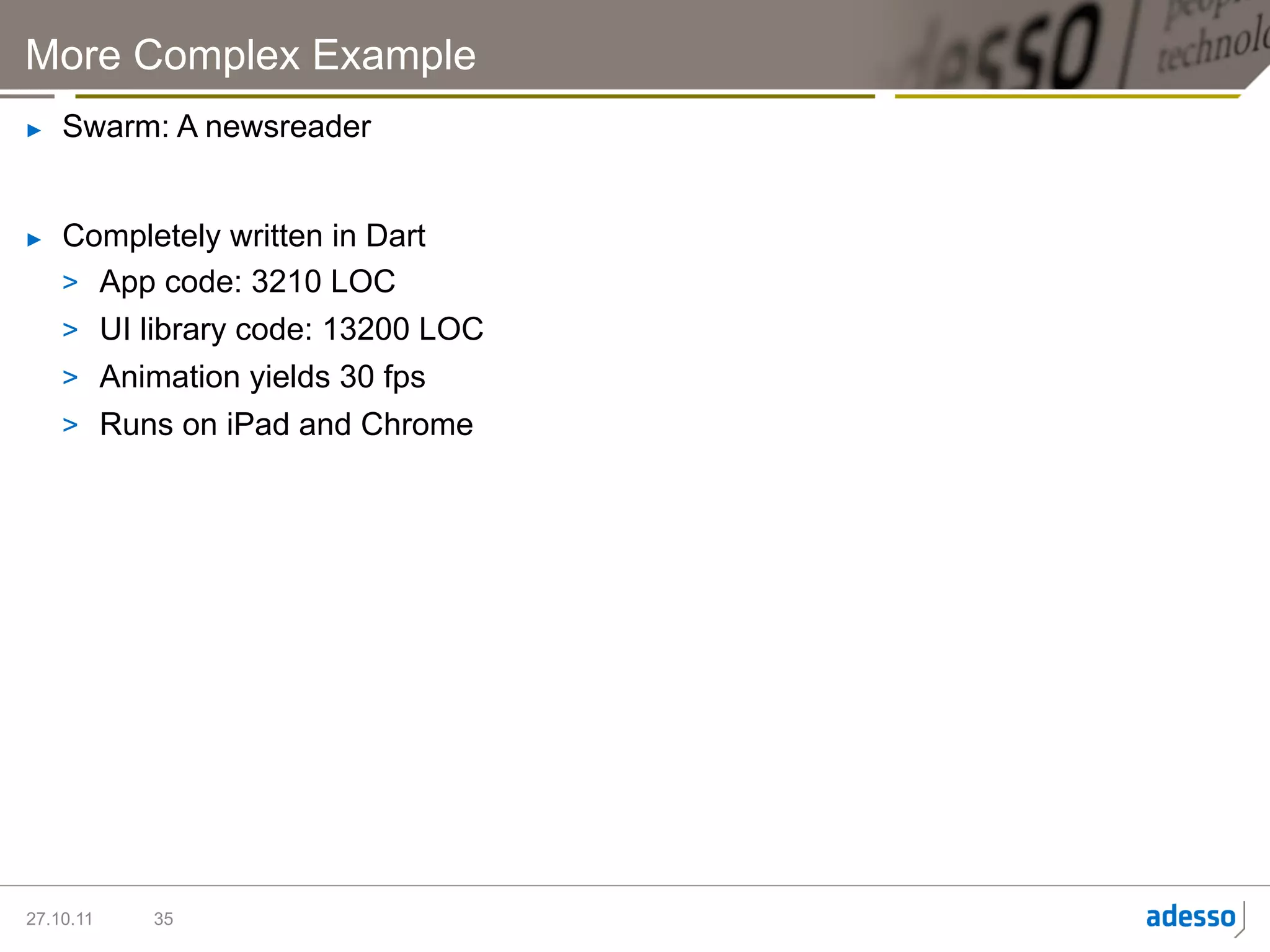 More Complex Example
►    Swarm: A newsreader


►    Completely written in Dart
     >  App code: 3210 LOC
     >  UI library code: 13200 LOC
     >  Animation yields 30 fps
     >  Runs on iPad and Chrome




27.10.11   35
 