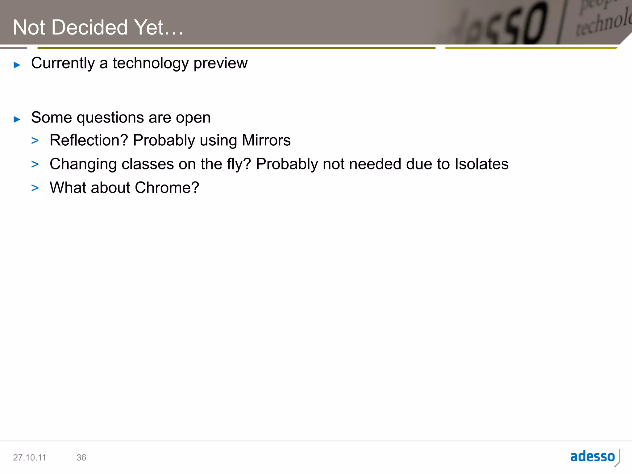 Not Decided Yet…
►    Currently a technology preview


►    Some questions are open
     >  Reflection? Probably using Mirrors
     >  Changing classes on the fly? Probably not needed due to Isolates
     >  What about Chrome?




27.10.11   36
 