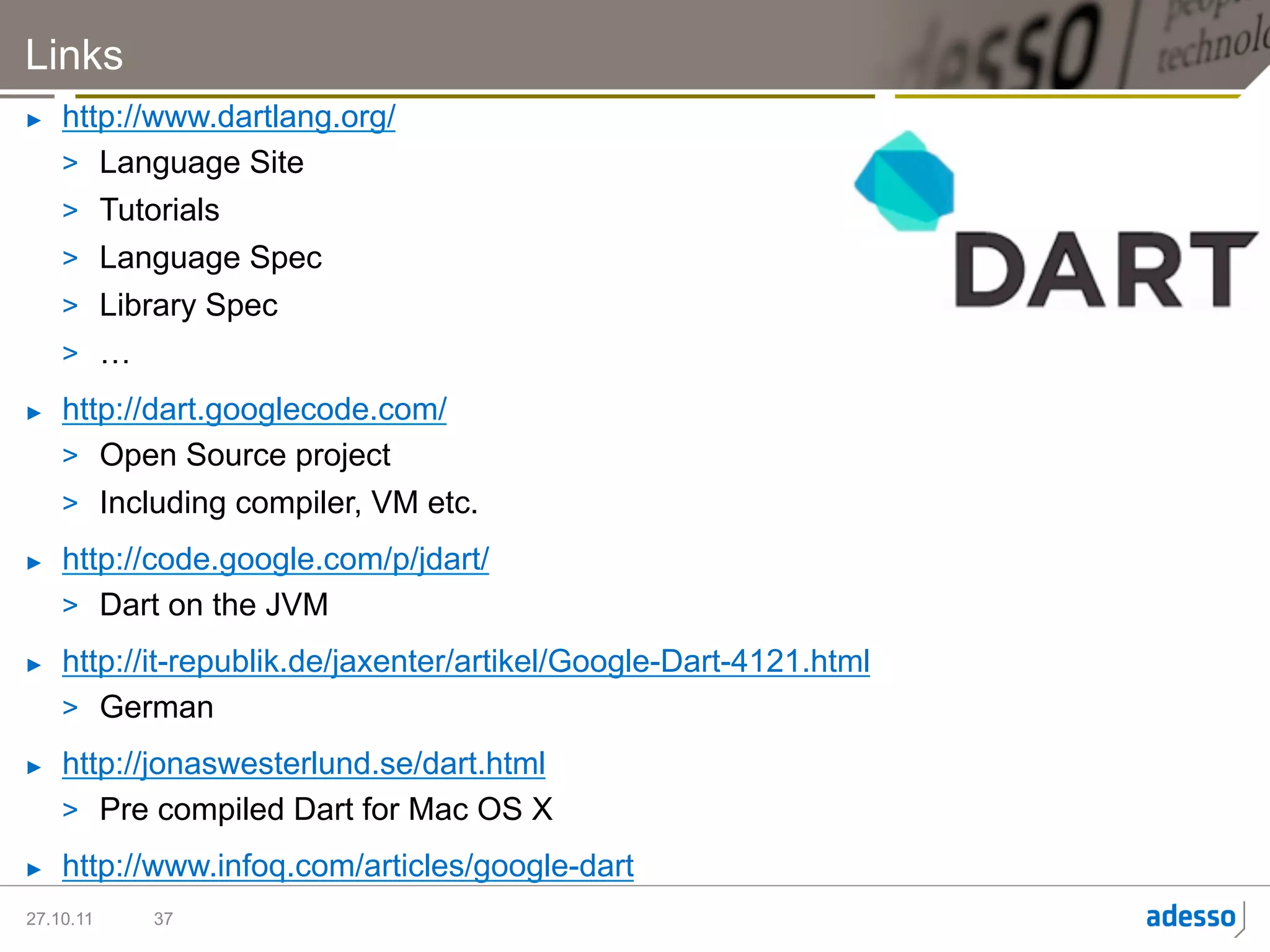Links
►    http://www.dartlang.org/
     >  Language Site
     >  Tutorials
     >  Language Spec
     >  Library Spec
     >  …
►    http://dart.googlecode.com/
     >  Open Source project
     >  Including compiler, VM etc.
►    http://code.google.com/p/jdart/
     >  Dart on the JVM
►    http://it-republik.de/jaxenter/artikel/Google-Dart-4121.html
     >  German
►    http://jonaswesterlund.se/dart.html
     >  Pre compiled Dart for Mac OS X
►    http://www.infoq.com/articles/google-dart
27.10.11   37
 