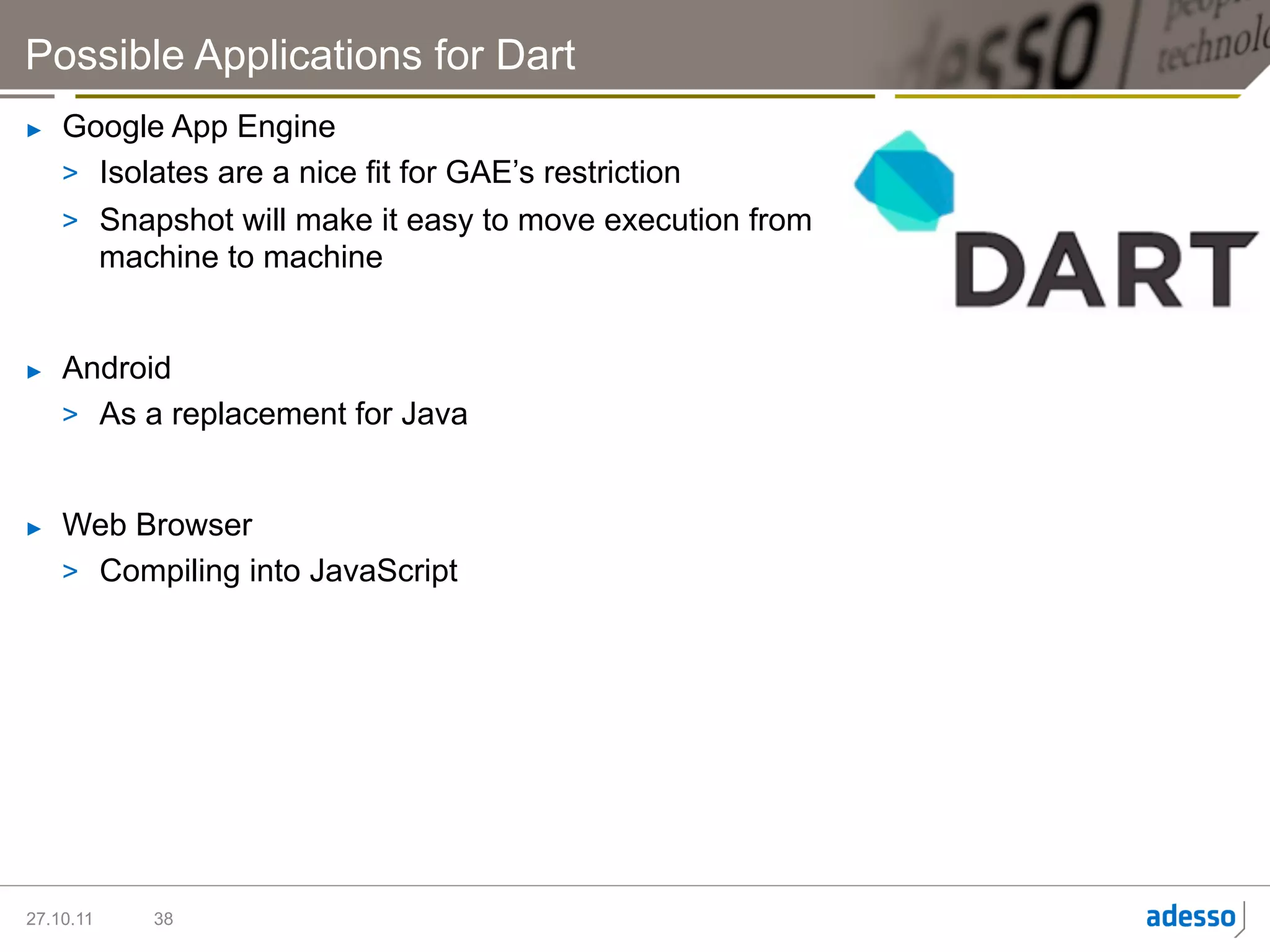 Possible Applications for Dart
►    Google App Engine
     >  Isolates are a nice fit for GAE’s restriction
     >  Snapshot will make it easy to move execution from
        machine to machine


►    Android
     >  As a replacement for Java


►    Web Browser
     >  Compiling into JavaScript




27.10.11   38
 