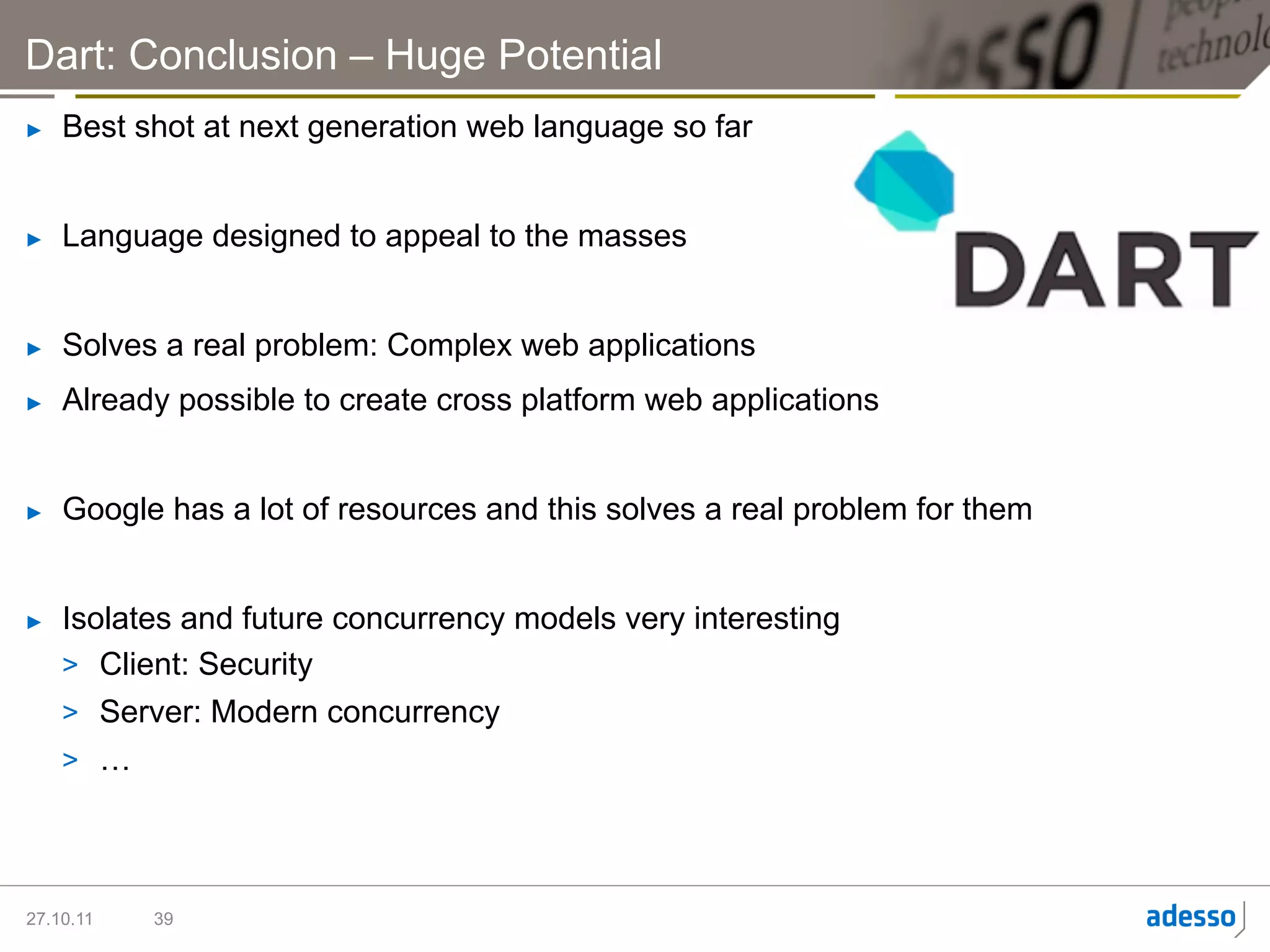 Dart: Conclusion – Huge Potential
►    Best shot at next generation web language so far


►    Language designed to appeal to the masses


►    Solves a real problem: Complex web applications
►    Already possible to create cross platform web applications


►    Google has a lot of resources and this solves a real problem for them


►    Isolates and future concurrency models very interesting
     >  Client: Security
     >  Server: Modern concurrency
     >  …




27.10.11   39
 