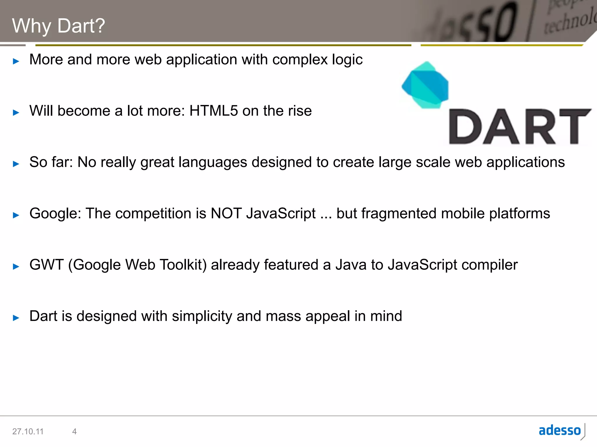 Why Dart?
►    More and more web application with complex logic


►    Will become a lot more: HTML5 on the rise


►    So far: No really great languages designed to create large scale web applications


►    Google: The competition is NOT JavaScript ... but fragmented mobile platforms


►    GWT (Google Web Toolkit) already featured a Java to JavaScript compiler


►    Dart is designed with simplicity and mass appeal in mind




27.10.11   4
 