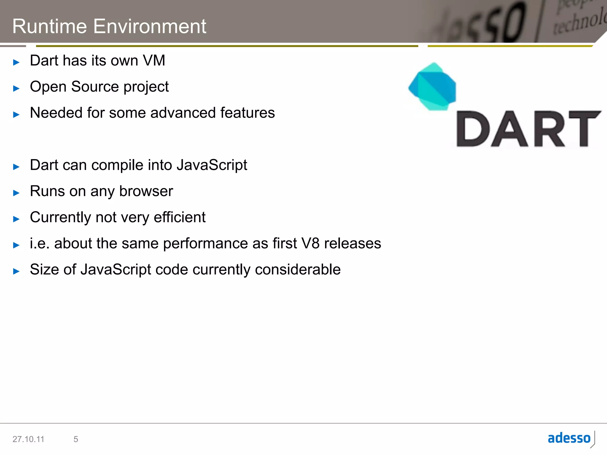Runtime Environment
►    Dart has its own VM
►    Open Source project
►    Needed for some advanced features


►    Dart can compile into JavaScript
►    Runs on any browser
►    Currently not very efficient
►    i.e. about the same performance as first V8 releases
►    Size of JavaScript code currently considerable




27.10.11   5
 