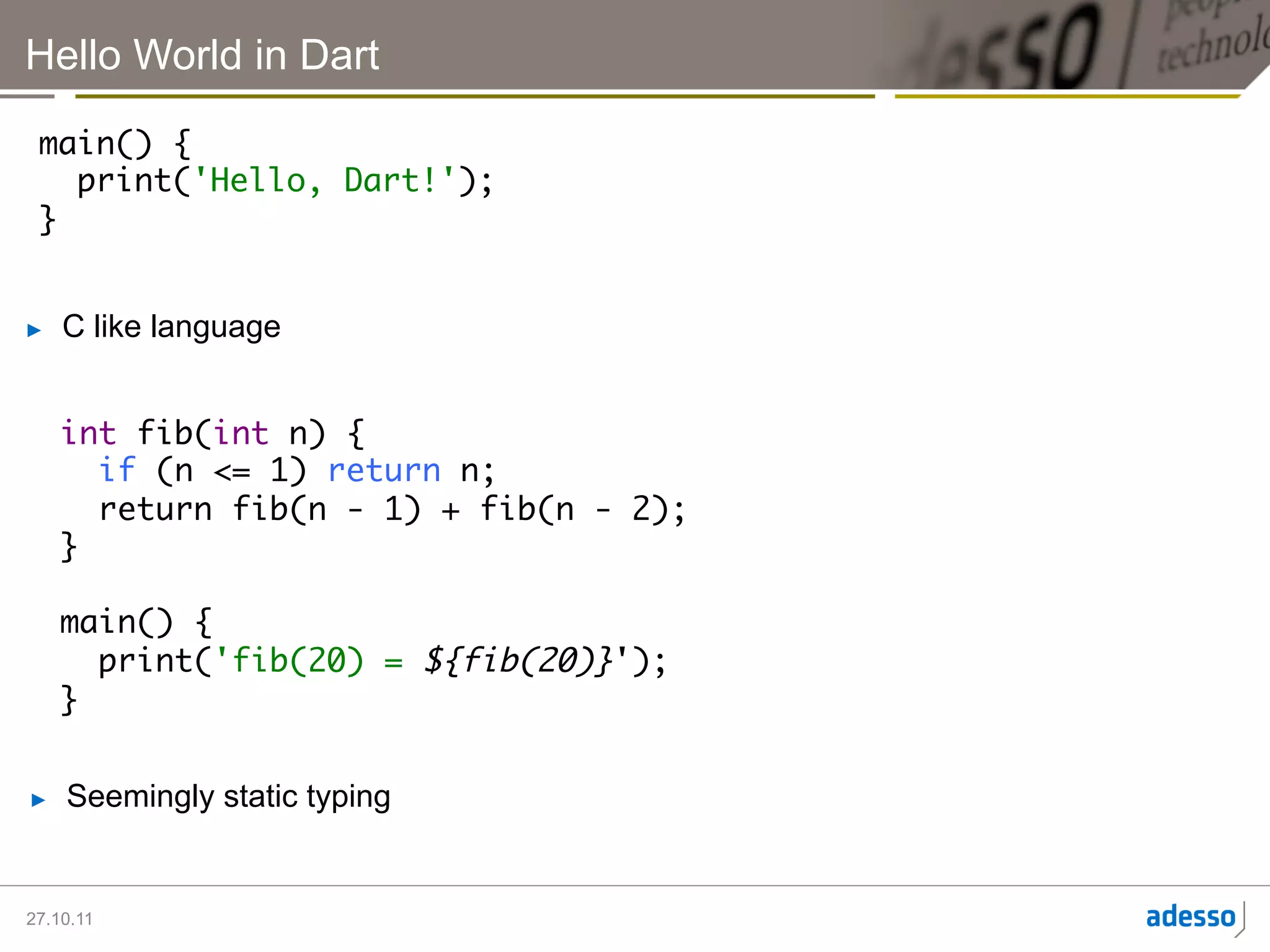 Hello World in Dart

 main() {	
    print('Hello, Dart!');	
 }	


►    C like language


     int fib(int n) {	
        if (n <= 1) return n;	
        return fib(n - 1) + fib(n - 2);	
     }	
     	
     main() {	
        print('fib(20) = ${fib(20)}');	
     }	


►    Seemingly static typing


27.10.11
 