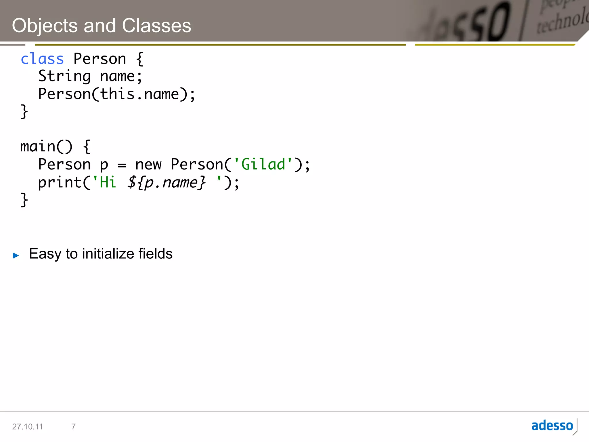 Objects and Classes
  class Person {	
     String name;	
     Person(this.name);	
  }	
  	
  main() {	
     Person p = new Person('Gilad');	
     print('Hi ${p.name} ');	
  }	


►    Easy to initialize fields




27.10.11    7
 