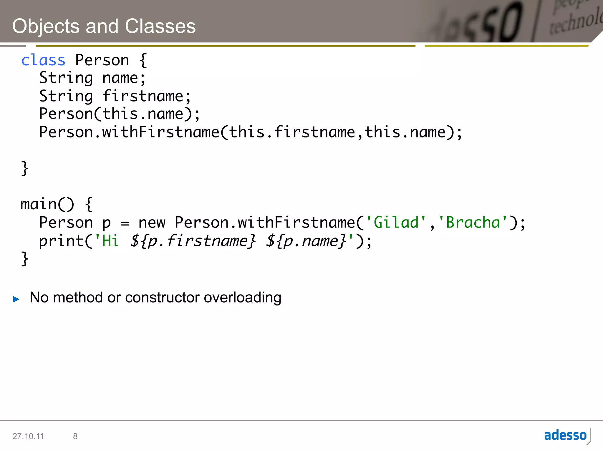 Objects and Classes
  class Person {	
     String name;	
     String firstname;	
     Person(this.name);	
     Person.withFirstname(this.firstname,this.name);	
  	
  }	
  	
  main() {	
     Person p = new Person.withFirstname('Gilad','Bracha');	
     print('Hi ${p.firstname} ${p.name}');	
  }	

►    No method or constructor overloading




27.10.11   8
 