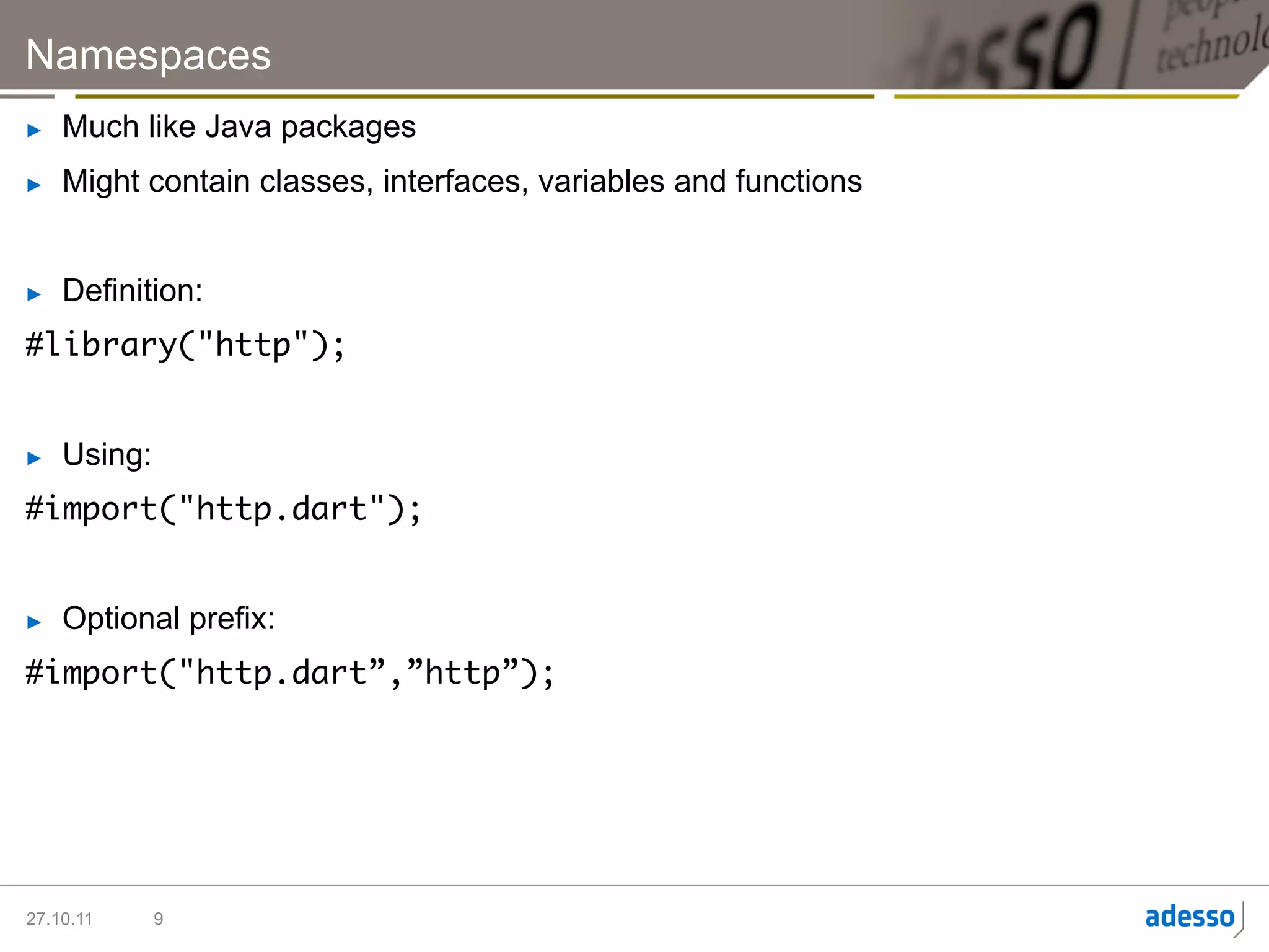 Namespaces
►    Much like Java packages
►    Might contain classes, interfaces, variables and functions


►    Definition:
#library("http");	


►    Using:
#import("http.dart");	


►    Optional prefix:
#import("http.dart”,”http”);	




27.10.11      9
 