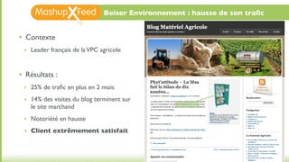 Beiser Environnement : hausse de son traﬁc


•   Contexte
    ‣ Leader français de la VPC agricole



•   Résultats :
    ‣ 25% de traﬁc en plus en 2 mois

    ‣ 14% des visites du blog terminent sur
      le site marchand
    ‣ Notoriété en hausse

    ‣ Client extrêmement satisfait
 