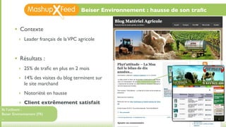 Beiser Environnement : hausse de son traﬁc


       •   Contexte
           ‣ Leader français de la VPC agricole



       •   Résultats :
           ‣ 25% de traﬁc en plus en 2 mois

           ‣ 14% des visites du blog terminent sur
             le site marchand
           ‣ Notoriété en hausse

           ‣ Client extrêmement satisfait
Ils l’utilisent :
Beiser Environnement (FR)
...
 