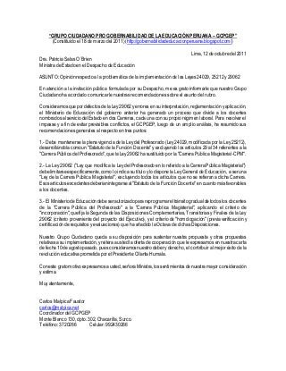 “GRUPO CIUDADANO PRO GOBERNABILIDAD DE LA EDUCACIÓN PERUANA – GCPGEP”
(Constituido el 18 de marzo del 2011) (http://gobernabilidadeducacionperuana.blogspot.com/)
Lima,12 deoctubredel 2011
Dra. Patricia Salas O´Brien
Ministra de Estado en el Despacho de Educación
ASUNTO: Opinión respecto a la problemática de la implementación de las Leyes 24029, 25212 y29062
En atención a la invitación pública formulada por su Despacho, me es grato informarle que nuestro Grupo
Ciudadano ha acordado comunicarle nuestras recomendaciones sobre el asunto del rubro.
Consideramosquepordefectosde la Ley29062 yerrores en su interpretación, reglamentación yaplicación,
el Ministerio de Educación del gobierno anterior ha generado un proceso que divide a los docentes
nombradosalserviciodelEstado en dos Carreras, cada una con su propio régimen laboral. Para resolver el
impasse y a fin de evitar previsibles conflictos, el GCPGEP, luego de un amplio análisis, ha resumido sus
recomendaciones generales al respecto en tres puntos:
1.- Debe mantenerse la plena vigencia de la Leydel Profesorado (Ley24029, modificada por la Ley25212),
desarrollándola comoun "Estatuto de la Función Docente" yexcluyendo los artículos 29 al 34 referentes a la
"Carrera Pública del Profesorado", que la Ley29062 ha sustituido por la "Carrera Pública Magisterial-CPM".
2.- La Ley 29062 ("Ley que modifica la Leydel Profesorado en lo referido a la Carrera Pública Magisterial")
debelimitarseespecíficamente,como lo indica su título ylo dispone la LeyGeneral de Educación, a ser una
"Ley de la Carrera Pública Magisterial", excluyendo todos los artículos que no se refieran a dicha Carrera.
Esos artículosexcedentesdeberían integrarseal"Estatuto de laFunción Docente" en cuanto más favorables
a los docentes.
3.- El MinisteriodeEducacióndebe serautorizadopara reprogramarel tránsito gradual de todos los docentes
de la "Carrera Pública del Profesorado" a la "Carrera Pública Magisterial", aplicando el criterio de
"incorporación",quefija la Segunda de las Disposiciones Complementarias, Transitorias yFinales de la Ley
29062 (criterio proveniente del proyecto del Ejecutivo), y el criterio de "homologación" (previa verificación y
certificación de requisitos yevaluaciones) que ha añadido la Octava de dichas Disposiciones.
Nuestro Grupo Ciudadano queda a su disposición para sustentar nuestra propuesta y otras propuestas
relativas a su implementación,y reiteraa usted la oferta de cooperación que le expresamos en nuestra carta
de fecha10de agostopasado, puesconsideramosnuestro deber yderecho, el contribuir al mejor éxito de la
revolución educativa prometida por el Presidente Ollanta Humala.
Coneste gratomotivo expresamosausted, señoraMinistra,los sentimientosdenuestramayor consideración
y estima.
Muyatentamente,
Carlos Malpica Faustor
carlos@malpica.net
Coordinador del GCPGEP
Monte Blanco 130, dpto. 302, Chacarilla, Surco.
Teléfono: 3720266 Celular: 992430266
 