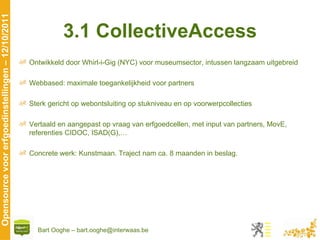 3.1 CollectiveAccess Ontwikkeld door Whirl-i-Gig (NYC) voor museumsector, intussen langzaam uitgebreid Webbased: maximale toegankelijkheid voor partners Sterk gericht op webontsluiting op stukniveau en op voorwerpcollecties Vertaald en aangepast op vraag van erfgoedcellen, met input van partners, MovE, referenties CIDOC, ISAD(G),… Concrete werk: Kunstmaan. Traject nam ca. 8 maanden in beslag. 