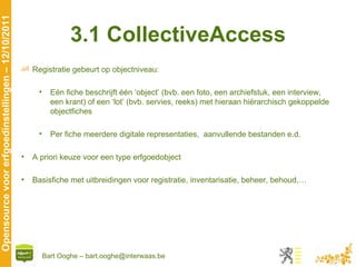3.1 CollectiveAccess Registratie gebeurt op objectniveau:  Eén fiche beschrijft één ‘object’ (bvb. een foto, een archiefstuk, een interview, een krant) of een ‘lot’ (bvb. servies, reeks) met hieraan hiërarchisch gekoppelde objectfiches  Per fiche meerdere digitale representaties,  aanvullende bestanden e.d.  A priori keuze voor een type erfgoedobject Basisfiche met uitbreidingen voor registratie, inventarisatie, beheer, behoud,… 