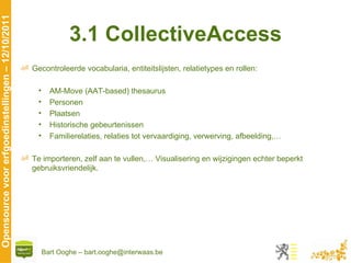 3.1 CollectiveAccess Gecontroleerde vocabularia, entiteitslijsten, relatietypes en rollen: AM-Move (AAT-based) thesaurus Personen Plaatsen Historische gebeurtenissen Familierelaties, relaties tot vervaardiging, verwerving, afbeelding,… Te importeren, zelf aan te vullen,… Visualisering en wijzigingen echter beperkt gebruiksvriendelijk. 