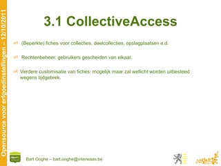 3.1 CollectiveAccess (Beperkte) fiches voor collecties, deelcollecties, opslagplaatsen e.d. Rechtenbeheer: gebruikers gescheiden van elkaar. Verdere customisatie van fiches: mogelijk maar zal wellicht worden uitbesteed wegens tijdgebrek. 