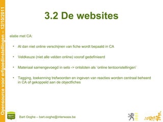 3.2 De websites Relatie met CA: Al dan niet online verschijnen van fiche wordt bepaald in CA Veldkeuze (niet alle velden online) vooraf gedefinieerd Materiaal samengevoegd in sets -> ontsloten als ‘online tentoonstellingen’ Tagging, toekenning trefwoorden en ingeven van reacties worden centraal beheerd in CA of gekoppeld aan de objectfiches 