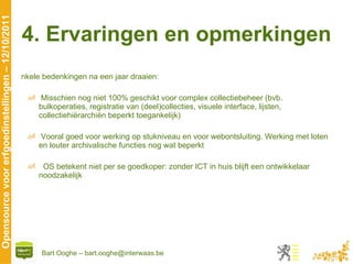 4. Ervaringen en opmerkingen Enkele bedenkingen na een jaar draaien: Misschien nog niet 100% geschikt voor complex collectiebeheer (bvb.  bulkoperaties, registratie van (deel)collecties, visuele interface, lijsten, collectiehiërarchiën beperkt toegankelijk) Vooral goed voor werking op stukniveau en voor webontsluiting. Werking met loten en louter archivalische functies nog wat beperkt OS betekent niet per se goedkoper: zonder ICT in huis blijft een ontwikkelaar noodzakelijk 