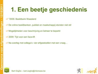 1. Een beetje geschiedenis °2005: Beeldbank Waasland De online beeldbanken, publiek en maatschappij stonden niet stil Mogelijkheden voor beschrijving en beheer te beperkt 2009: Tijd voor een face-lift Na overleg met collega’s: vier erfgoedcellen met een vraag… 