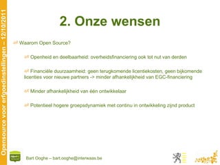 2. Onze wensen Waarom Open Source? Openheid en deelbaarheid: overheidsfinanciering ook tot nut van derden Financiële duurzaamheid: geen terugkomende licentiekosten, geen bijkomende licenties voor nieuwe partners -> minder afhankelijkheid van EGC-financiering Minder afhankelijkheid van één ontwikkelaar Potentieel hogere groepsdynamiek met continu in ontwikkeling zijnd product 
