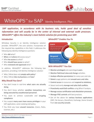 WhiteOPS ™ for SAP                                      Identity Intelligence. Plus.
 SAP application, in accordance with its business role, holds good deal of sensitive
information and will usually be in the center of internal and external audit processes.
WhiteOPS™ offers the industry's most holistic solution for protecting your SAP.
Introduction                                                    WhiteOPS™ Enables You To
Whitebox Security is an Identity Intelligence solution
provider. WhiteOPS™, the core solution, incorporates all
the required key capabilities in this field. It addresses the
following key identity intelligence questions:
   Who did what?
   When and where did access occur?
   Who has access to what?
   Who should have access to what?
   Who reviewed and approved what?
                                                                With WhiteOPS™ You Can
In addition, WhiteOPS™ addresses the following two
questions, providing a full identity intelligence solution:      Monitor privileged and unprivileged users.
                                                                 Monitor field level view and change activities.
 Who / What does not comply with policy?
 Who / What risks my business and how?                          Analyze effective permissions for every user and role.
                                                                 Detect usage patterns and unused users and roles.
Why Should You Care?
                                                                 Control access to resources and respond to violations.
 You don't know in real-time what users are actually
                                                                 Detect and easily manage and solve SoD conflicts.
  doing.
                                                                 Proactively avoid SoD conflicts using What-If analysis.
 You don't know whether sensitive transactions are
                                                                 Manage access certification and attestation processes.
  being executed by unauthorized personnel.
                                                                 Manage ITGC controls with best practices.
 You want to achieve sustainable and on-going
  compliance.                                                    Get all the above for various business applications
                                                                  (ERP, File Servers, SharePoint, Exchange, Home Grown)
 You suspect many users have excess privileges in your
                                                                  from one security console.
  SAP application, some violating SoD policy.
 You think you have unused resources. (Users, Roles,
  Licenses, etc.)

Whitebox Security 2011 ©, All Rights Reserved
http://www.whiteboxsecurity.com                                                                                     Page 1
 