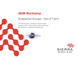 M2M Workshop
                             EclipseCon Europe – Nov 2nd 2011
                             Thibault Cantegrel – Developer Program Director
                             Benjamin Cabé – Open source community Manager
                             GaétanMorice – Embedded Tools Manager




Sierra Wireless Proprietary and Confidential                                   Page 1
 