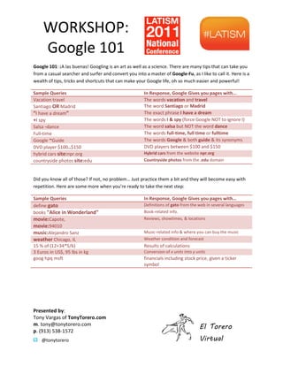 WORKSHOP:
     Google 101
Google 101: ?A las buenas! Googling is an art as well as a science. There are many tips that can take you
            :
from a casual searcher and surfer and convert you into a master of Google-Fu, as I like to call it. Here is a
                                                                               ,
wealth of tips, tricks and shortcuts that can make your Google life, oh so much easier and powerful!

Sample Queries                                         In Response, Google Gives you pages with
Vacation travel                                        The words vacation and travel
Santiago OR Madrid                                     The word Santiago or Madrid
I have a dream                                       The exact phrase I have a dream
+I spy                                                 The words I & spy (force Google NOT to ignore I)
Salsa -dance                                           The word salsa but NOT the word dance
Full-time                                              The words full-time, full time or fulltime
Google ~Guide                                          The words Google & both guide & its synonyms
DVD player $100..$150                                  DVD players between $100 and $150
hybrid cars site:npr.org                               Hybrid cars from the website npr.org
countryside photos site:edu                            Countryside photos from the .edu domain



Did you know all of those? If not, no problem Just practice them a bit and they will become easy with
                                      problem
repetition. Here are some more when youre ready to take the next step:

Sample Queries                                         In Response, Google Gives you pages with
define:gato                                            Definitions of gato from the web in several languages
books "Alice in Wonderland"                            Book-related info.
movie:Capote,                                          Reviews, showtimes, & locations
movie:94010
music:Alejandro Sanz                                   Music-related info & where you can buy the music
                                                             related
weather Chicago, IL                                    Weather condition and forecast
15 % of (12+34*5/6)                                    Results of calculations
3 Euros in US$, 95 lbs in kg                           Conversion of x units into y units
goog hpq msft                                          financials including stock price, given a ticker
                                                       symbol




Presented by:
Tony Vargas of TonyTorero.com
m. tony@tonytorero.com
                                                                                     El Torero
p. (913) 538-1572
    @tonytorero                                                                      Virtual
 