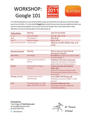 WORKSHOP:
        Google 101
Ive intentionally given you the practice before I gave you the theory here because I know how bright
you all are and heck, its a time tested Google-Fu principle that you learn these principles best when you
put the mental pieces together for yourself. NO worries though. Here is the cheat sheet to help
definitions of many of the principles Ive introduced you to:

Calculator               Meaning                            Type into Search Box
+-*/                     Basic arithmetic                   12 + 34 C 56 * 7 / 8
% of                     Percentage of                      45% of 39
^ or **                  Raise to a power                   2^5 or 2**5
Old units in new units   Convert units                      300 Euros in USD, 130 lbs in kg. or 31
                                                            in hex


Restrict Search          Meaning                            What to Type into Search Box (&
                                                            Description of Results)
City1 city 2             Book flights                       Bos Mad (Book flights from Boston (BOS)
                                                            to Madrid (MAD). )
Site:                    Search only one website of         Halloween site:www.census.gov
                         domain.                            (Search for information on Halloween
                                                            gathered by the US Census Bureau.)
[#]..[#]                 Search within a range of           Critiano Ronaldo Real Madrid
                         numbers.                           2009..2011
                                                            (Search for Cristiano Ronaldo articles
                                                            mentioning Real Madrid written during
                                                            these years.)
Filetype: (or ext:)      Find documents of the              Form 1098-T IRS filetype:pdf
                         specified type.                    (Find the US tax form 1098-T in PDF
                                                                                   1098
                                                            format.)
Link:                    Find linked pages, i.e. show       link:warriorlibrarian.com
                         pages that point to the URL        (Find pages that link to Warrior
                                                            Librarian's website.)




Presented by:
Tony Vargas of TonyTorero.com
m. tony@tonytorero.com
                                                                                 El Torero
p. (913) 538-1572
    @tonytorero                                                                  Virtual
 