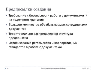 Предпосылки создания
       Требование к безопасности работы с документами и
        их надежного хранения
       Большое количество обрабатываемых сотрудниками
        документов
       Территориально распределенная структура
        предприятия
       Использование регламентов и корпоративных
        стандартов в работе с документами




    4                      Электронный документооборот   13.10.2011
 