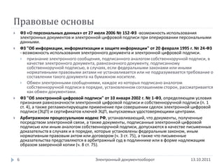 Правовые основы
       ФЗ «О персональных данных» от 27 июля 2006 № 152-ФЗ -возможность использования
        электронных документов и электронной цифровой подписи при оперировании персональными
        данными.
       ФЗ "Об информации, информатизации и защите информации" от 20 февраля 1995 г. № 24-ФЗ
        - возможность использования электронного документа и электронной цифровой подписи.
         признание электронного сообщения, подписанного аналогом собственноручной подписи, в
            качестве электронного документа, равнозначного документу, подписанному
            собственноручной подписью, в случаях, если федеральными законами или иными
            нормативными правовыми актами не устанавливается или не подразумевается требование о
            составлении такого документа на бумажном носителе.
         Обмен электронными сообщениями, каждое из которых подписано аналогом
            собственноручной подписи в порядке, установленном соглашением сторон, рассматривается
            как обмен документами.
       ФЗ "Об электронной цифровой подписи" от 10 января 2002 г. № 1-ФЗ, определяющем условия
        признания равнозначности электронной цифровой подписи и собственноручной подписи (п. 1
        ст. 4), а также регламентирующем применение при совершении сделок электронной цифровой
        подписи (ЭЦП) и сертификатов ключей ЭЦП, выпускаемых удостоверяющими центрами.
       Арбитражном процессуальном кодекс РФ, устанавливающий, что документы, полученные
        посредством электронной связи, а также документы, подписанные электронной цифровой
        подписью или иным аналогом собственноручной подписи, допускаются в качестве письменных
        доказательств в случаях и в порядке, которые установлены федеральным законом, иным
        нормативным правовым актом или договором (ч. 3 ст. 75), а также что письменные
        доказательства представляются в арбитражный суд в подлиннике или в форме надлежащим
        образом заверенной копии (ч. 8 ст. 75).


    6                                     Электронный документооборот                 13.10.2011
 