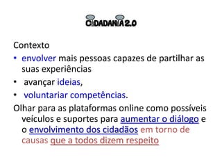Contexto
• envolver mais pessoas capazes de partilhar as
  suas experiências
• avançar ideias,
• voluntariar competências.
Olhar para as plataformas online como possíveis
  veículos e suportes para aumentar o diálogo e
  o envolvimento dos cidadãos em torno de
  causas que a todos dizem respeito
 