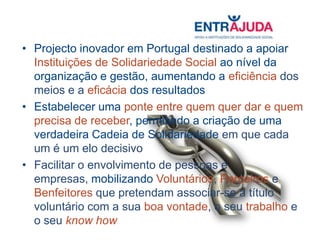 • Projecto inovador em Portugal destinado a apoiar
  Instituições de Solidariedade Social ao nível da
  organização e gestão, aumentando a eficiência dos
  meios e a eficácia dos resultados
• Estabelecer uma ponte entre quem quer dar e quem
  precisa de receber, permitindo a criação de uma
  verdadeira Cadeia de Solidariedade em que cada
  um é um elo decisivo
• Facilitar o envolvimento de pessoas e
  empresas, mobilizando Voluntários, Parceiros e
  Benfeitores que pretendam associar-se a título
  voluntário com a sua boa vontade, o seu trabalho e
  o seu know how
 