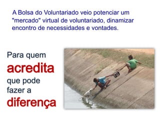 A Bolsa do Voluntariado veio potenciar um
 "mercado" virtual de voluntariado, dinamizar
 encontro de necessidades e vontades.



Para quem
acredita
que pode
fazer a
diferença
 