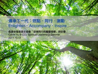 　　傳承下一代：燃點．同行．激勵
　　Enlighten．Accompany．Inspire
　　俞真＠福音證主協會「逆境同行的屬靈領導」研討會
　　Calvin Yu @ CCL Spiritual Leadership Seminar
　　2011.10.13
 