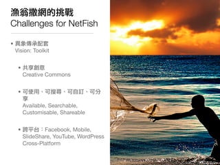 漁翁撒網的挑戰
Challenges for NetFish

• 異象傳承配套
  Vision: Toolkit


   • 共享創意
     Creative Commons


   • 可使用、可搜尋、可自訂、可分
     享
...