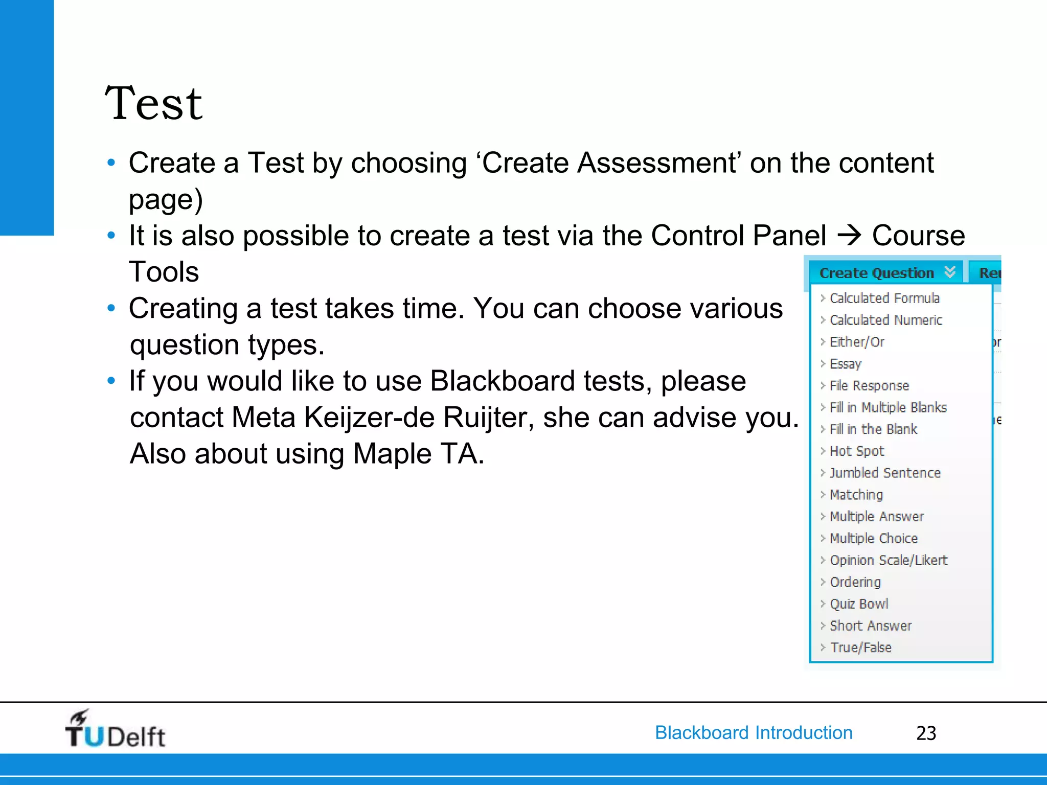 Test
• Create a Test by choosing ‘Create Assessment’ on the content
  page)
• It is also possible to create a test via the Control Panel  Course
  Tools
• Creating a test takes time. You can choose various
  question types.
• If you would like to use Blackboard tests, please
  contact Meta Keijzer-de Ruijter, she can advise you.
  Also about using Maple TA.




                                            Blackboard Introduction   23
 