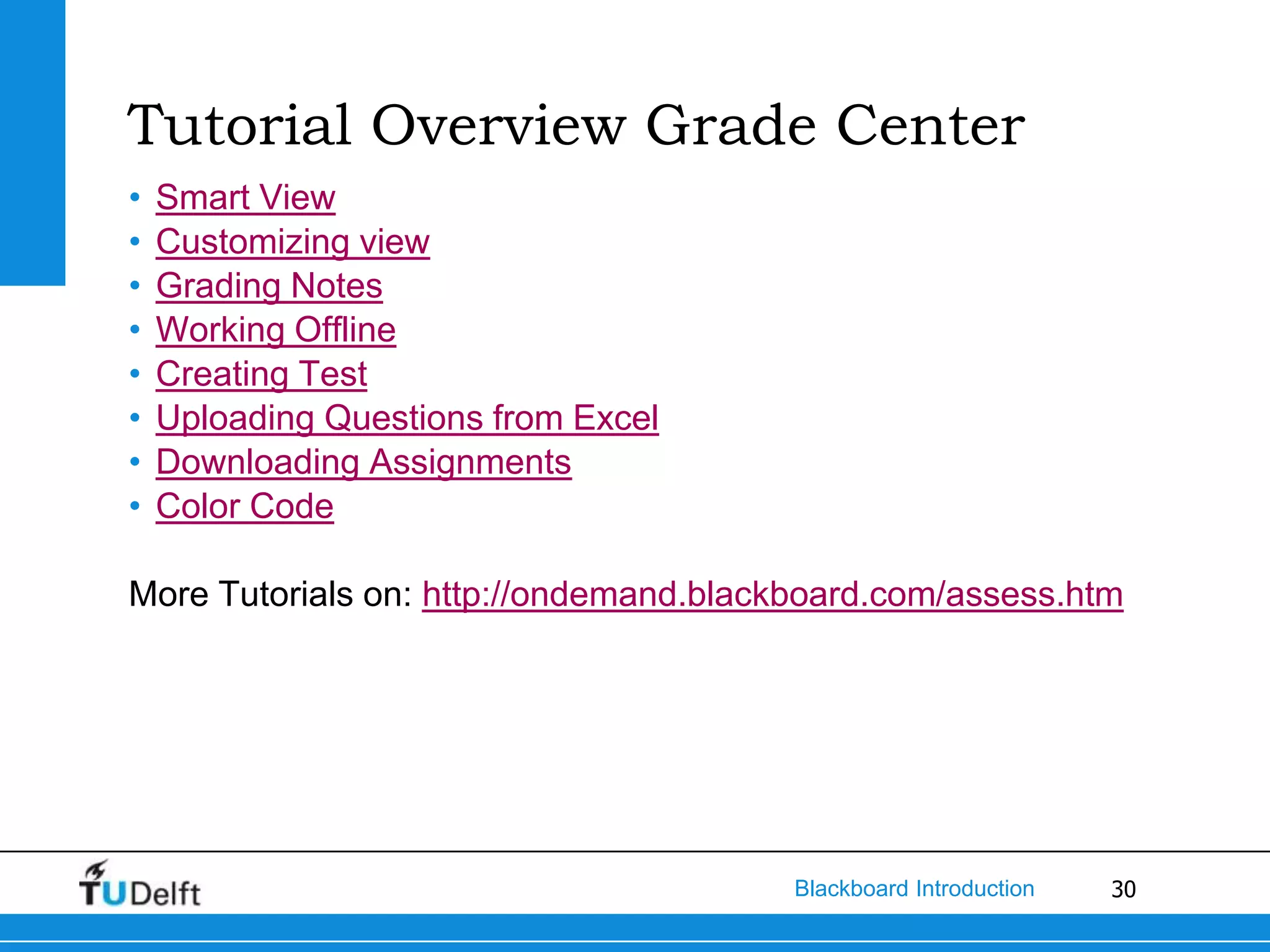 Tutorial Overview Grade Center
•   Smart View
•   Customizing view
•   Grading Notes
•   Working Offline
•   Creating Test
•   Uploading Questions from Excel
•   Downloading Assignments
•   Color Code

More Tutorials on: http://ondemand.blackboard.com/assess.htm




                                        Blackboard Introduction   30
 