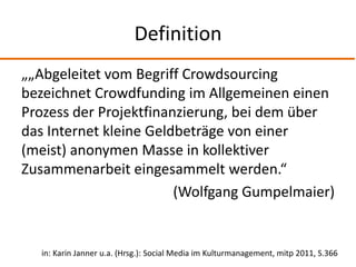 Definition„„Abgeleitet vom Begriff Crowdsourcing bezeichnet Crowdfunding im Allgemeinen einen Prozess der Projektfinanzierung, bei dem über das Internet kleine Geldbeträge von einer (meist) anonymen Masse in kollektiver Zusammenarbeit eingesammelt werden.“(Wolfgang Gumpelmaier)in: Karin Janner u.a. (Hrsg.): Social Media im Kulturmanagement, mitp 2011, S.366 