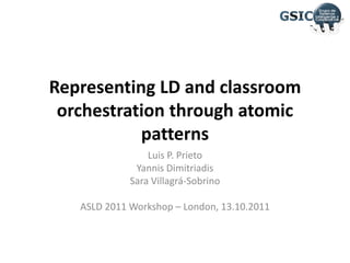 Representing LD and classroomorchestrationthroughatomicpatterns Luis P. Prieto YannisDimitriadis Sara Villagrá-Sobrino ASLD 2011 Workshop – London, 13.10.2011 