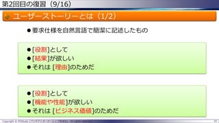 第2回目の復習（9/16）
ユーザーストーリーとは（1/2）
 要求仕様を自然言語で簡潔に記述したもの
 [役割]として
 [結果]が欲しい
 それは [理由]のためだ
 [役割]として
 [機能や性能]が欲しい
 それは [ビジネス価値]のためだ
Copyright © POStudy (プロダクトオーナーシップ勉強会). All rights reserved. 16
 
