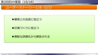 第2回目の復習（10/16）
ユーザーストーリーとは（2/2）
 顧客との会話に役立つ
 計画づくりに役立つ
 無駄な詳細化から解放される
Copyright © POStudy (プロダクトオーナーシップ勉強会). All rights reserved. 17
 