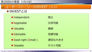第2回目の復習（15/16）
ユーザーストーリーのINVEST（1/1）
 INVESTとは
 Independent 独立
 Negotiable 交渉可能
 Valuable 価値
 Estimable 見積可能
 Sized right (Small ) 適切な大きさ
 Testable テスト可能
Copyright © POStudy (プロダクトオーナーシップ勉強会). All rights reserved. 22
 