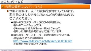 おことわり（1/1）
今回の資料について（1/1）
 今回の資料は、以下の資料を参考にしています。
私自身のオリジナルはほとんどありませんので、
ご了承ください。
 前半のプロダクトバックログの説明部分と
後半のワークショップは、
@kawaguti さんがScrum Boot Campで
使用した資料を参考にさせて頂いています。
 前半のユーザーストーリーの説明部分については、
@ryuzee さんの公開資料
http://www.slideshare.net/Ryuzee/ss-8332120
を参考にさせて頂いています。
Copyright © POStudy (プロダクトオーナーシップ勉強会). All rights reserved. 6
 