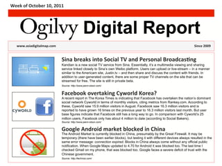 Week	
  of	
  October	
  10,	
  2011	
  




                                                                                  Digital Report
    	
  www.asiadigitalmap.com	
  	
  	
  	
   	
  	
             	
        	
  	
  	
  	
     	
     	
     	
     	
     	
     	
     	
     	
     	
  	
  	
     	
  	
  Since	
  2009	
  


                                                          Sina	
  breaks	
  into	
  Social	
  TV	
  and	
  Personal	
  Broadcas<ng	
  
                                                                                               (headline)
                                                          Kandian is a new social TV service from Sina. Essentially, it’s a multimedia viewing and sharing
                                                          service linked closely to Sina’s own Weibo platform. Users can upload or live-stream – in a manner
                                                          similar to the Americam site, Justin.tv – and then share and discuss the content with friends. In
                                                          addition to user-generated content, there are some proper TV channels on the site that can be
                                                          streamed for free. The site is still in private beta.
                                                          Source: http://www.penn-olson.com/


                                                          Facebook	
  overtaking	
  Cyworld	
  Korea?	
  
                                                          A recent report in The Korea Times is indicating that Facebook has overtaken the nation’s dominant
                                                          social network Cyworld in terms of monthly visitors, citing metrics from Rankey.com. According to
                                                          these, Cyworld saw 15.9 million visitors in August. Facebook saw 16.3 million visitors and is
                                                          reported to have grown 16 times on the previous year to 16.3 million visitors last month. But user
                                                          base figures indicate that Facebook still has a long way to go. In comparison with Cyworld’s 25
                                                          million users, Facebook only has about 4 million to date (according to Social Bakers).
                                                          Source: http://www.penn-olson.com/


                                                          Google	
  Android	
  market	
  blocked	
  in	
  China	
  
                                                          The Android Market is currently blocked in China, presumably by the Great Firewall. It may be
                                                          temporary (there have been earlier blocks), but testing it with different devices always resulted in the
                                                          same error message: connection expired. Blocks in China always come without any official public
                                                          notification. When Google Maps updated to 4.70 for Android it was blocked too. The last time I
                                                          checked Gmail on my phone, that was blocked too. Google faces a severe deficit of trust with the
                                                          Chinese government.
                                                          Source: http://techrice.com/
 