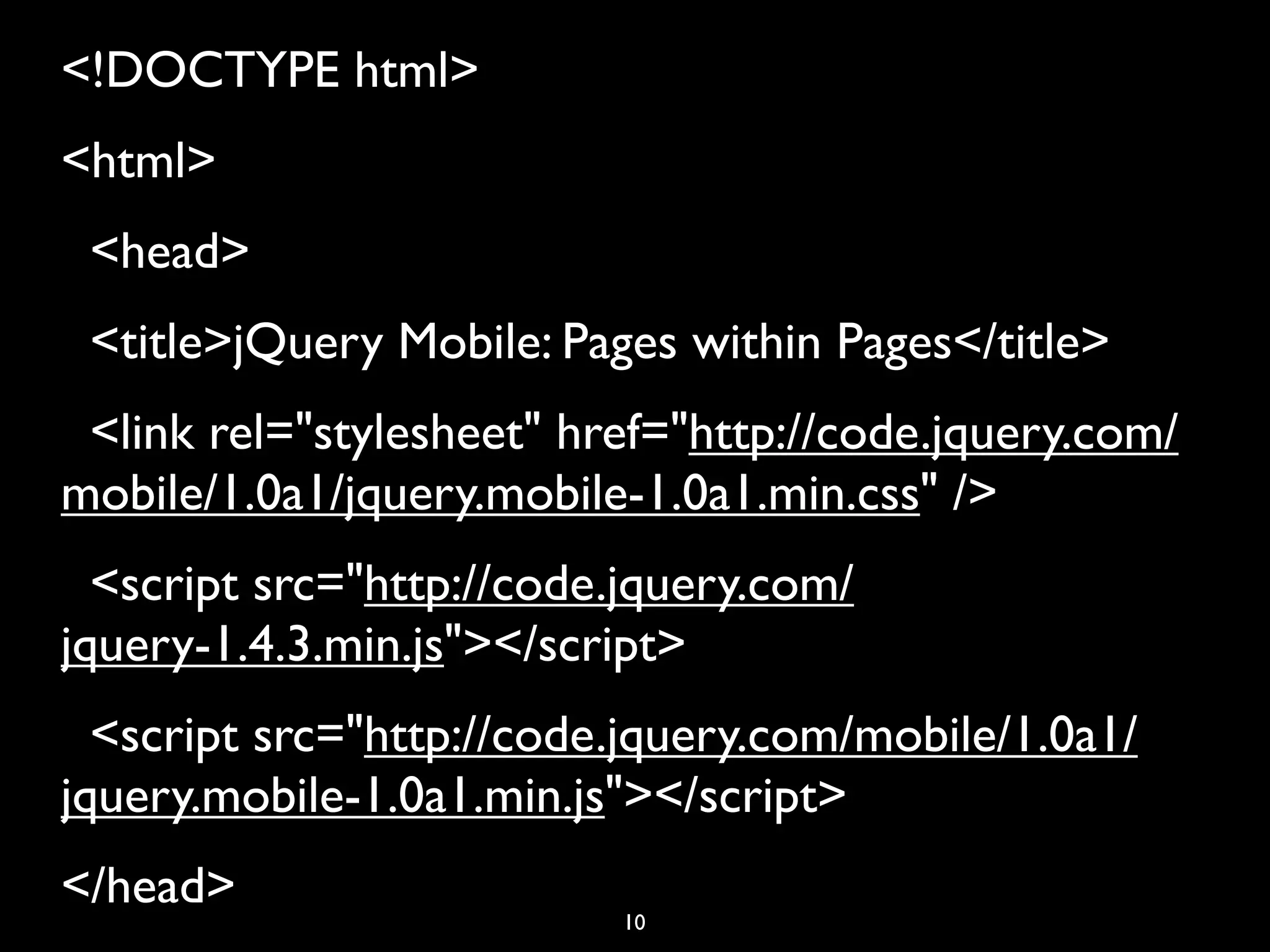 <!DOCTYPE html>
<html>
  <head>
  <title>jQuery Mobile: Pages within Pages</title>
  <link rel="stylesheet" href="http://code.jquery.com/
mobile/1.0a1/jquery.mobile-1.0a1.min.css" />
  <script src="http://code.jquery.com/
jquery-1.4.3.min.js"></script>
  <script src="http://code.jquery.com/mobile/1.0a1/
jquery.mobile-1.0a1.min.js"></script>
</head>
                           10
 