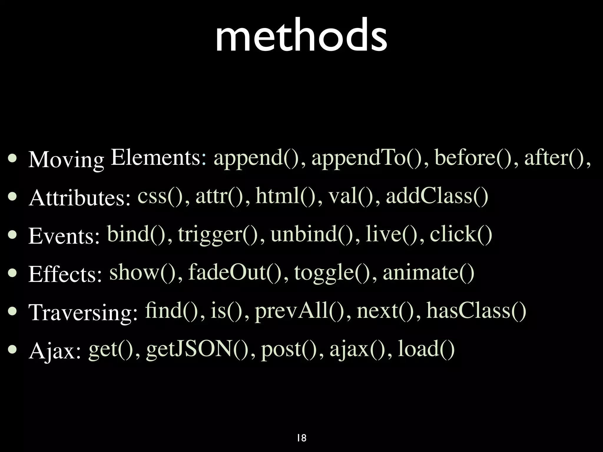 methods

•   Moving Elements: append(), appendTo(), before(), after(),
•   Attributes: css(), attr(), html(), val(), addClass()
•   Events: bind(), trigger(), unbind(), live(), click()
•   Effects: show(), fadeOut(), toggle(), animate()
•   Traversing: ﬁnd(), is(), prevAll(), next(), hasClass()
•   Ajax: get(), getJSON(), post(), ajax(), load()


                                 18
 