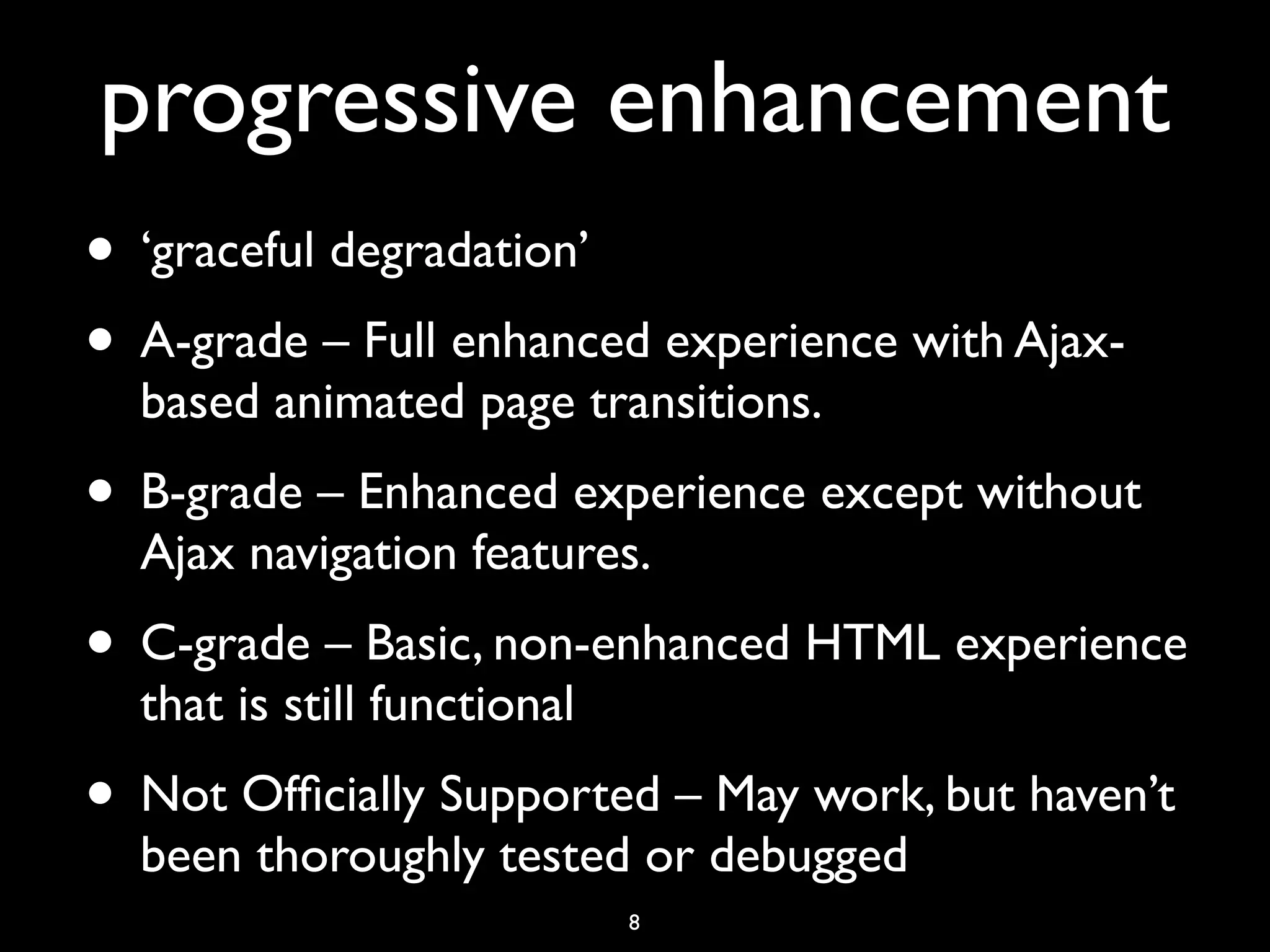 progressive enhancement
• ‘graceful degradation’
• A-grade – Full enhanced experience with Ajax-
  based animated page transitions.
• B-grade – Enhanced experience except without
  Ajax navigation features.
• C-grade – Basic, non-enhanced HTML experience
  that is still functional
• Not Ofﬁcially Supported – May work, but haven’t
  been thoroughly tested or debugged
                             8
 