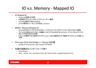 IO v.s. Memory ‐ Mapped IO
•   IO Mapped IO
     –   IO port (IO空間) を利用
     –   IO空間のアドレス＝IOポートアドレス、ポート番号
     –   1,2,4 Byte単位でのRead/Write
     –   IO Port専用のニーモニックがある。asm/io.h

•   MMIO : Memory Mapped IO
     – IO Portの代わりにメモリアクセスをハードウェアレベルでのデバイスへのアクセスに置換
     – デバイスに割当られたアドレス範囲にメモリアクセスをすることにより、ドライバからデバイス
       のレジスタRead/Write可能
     – ドライバが動作する「仮想メモリアドレス」と、MMIO確保された「物理メモリアドレス」の違いに
       注意

•              (PCIe Root Bridge <‐> Device) は共通
    PCIe Layer (PCI R
    PCI L                 B id       D i )
     – Config TLP (Transaction Layer Packet) でアクセス

•   共通の抽象的なインタ フェ ス有り
    共通の抽象的なインターフェース有り
     – asm/iomap.h
     – void __iomem *pci_iomap(struct pci_dev *dev, int bar, unsigned long max len);




                                               10
 