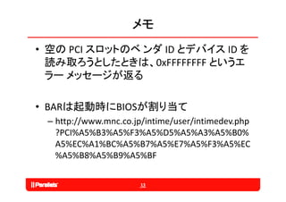 メモ
• 空の PCI スロットのベ ンダ ID とデバイス ID を
  読み取ろうとしたときは、0xFFFFFFFF というエ
  ラ メッセ ジが返る
  ラー メッセージが返る

• BARは起動時にBIOSが割り当て
 – http://www.mnc.co.jp/intime/user/intimedev.php
   ?PCI%A5%B3%A5%F3%A5%D5%A5%A3%A5%B0%
   A5%EC%A1%BC%A5%B7%A5%E7%A5%F3%A5%EC
   %A5%B8%A5%B9%A5%BF

                       13
 