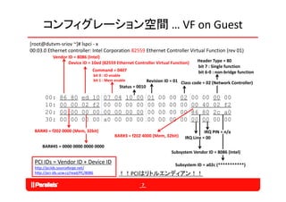 コンフィグレーション空間 … VF on Guest
[root@dutvm‐sriov ~]# lspci ‐ x
00:03.0 Ethernet controller: Intel Corporation 82559 Ethernet Controller Virtual Function (rev 01)
            Vendor ID = 8086 (Intel)
                   Device ID = 10ed (82559 Ethernet Controller Virtual Function)               Header Type = 80
                                                                                               bit 7 : Single function
                                   Command = 0407                                              bit 6‐0 : non‐bridge function
                                       bit 0 : IO enable
                                       bit 1 : Mem enable             Revision ID = 01 Class code = 02 (Network Controller)
                                                     Status = 0010

        00:     86    80     ed    10       07    04        10   00   01   00    00   02    00   00    00   00
        10:     00    00     02    f2       00    00        00   00   00   00    00   00    00   40    02   f2
        20:     00    00     00    00       00    00        00   00   00   00    00   00    86   80    2c   a0
        30:     00    00     00    00       a0    00        00   00   00   00    00   00    00   00    00   00
  BAR#0 = f202 0000 (Mem, 32bit)                                                                   IRQ PIN = n/a
                                                  BAR#3 = f202 4000 (Mem, 32bit)         IRQ Line = 00
      BAR#45 = 0000 0000 0000 0000
               0000 0000 0000 0000
                                                                                  Subsystem Vendor ID = 8086 (Intel)

  PCI IDs = Vendor ID + Device ID                                                   Subsystem ID = a02c (***********)
  http://pciids.sourceforge.net/
     p p                 g
  http://pci‐ids.ucw.cz/read/PC/8086                 ！！PCIはリトルエンディアン！！
                                                                  7
 